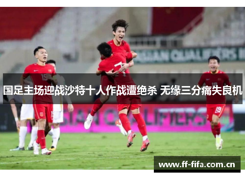 国足主场迎战沙特十人作战遭绝杀 无缘三分痛失良机 国足主场迎战沙特十人作战遭绝杀 无缘三分痛失良机